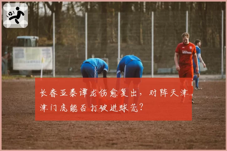 长春亚泰谭龙伤愈复出，对阵天津津门虎能否打破进球荒？