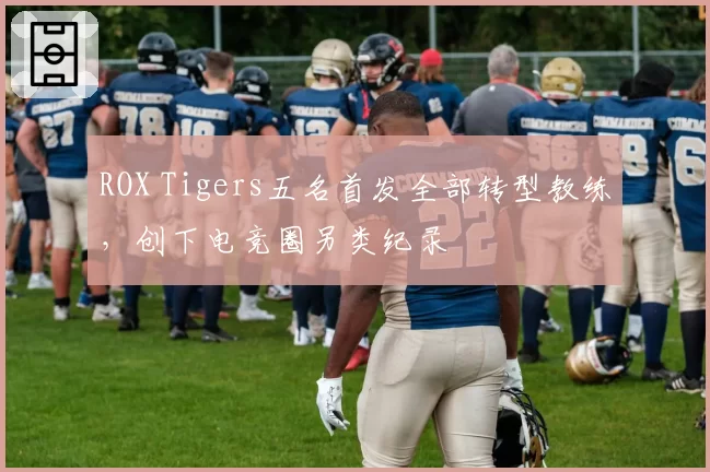 ROX Tigers五名首发全部转型教练，创下电竞圈另类纪录