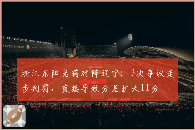 浙江东阳光药对阵辽宁：3次争议走步判罚，直接导致分差扩大11分
