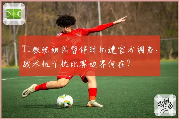 T1教练组因暂停时机遭官方调查,战术性干扰比赛边界何在?