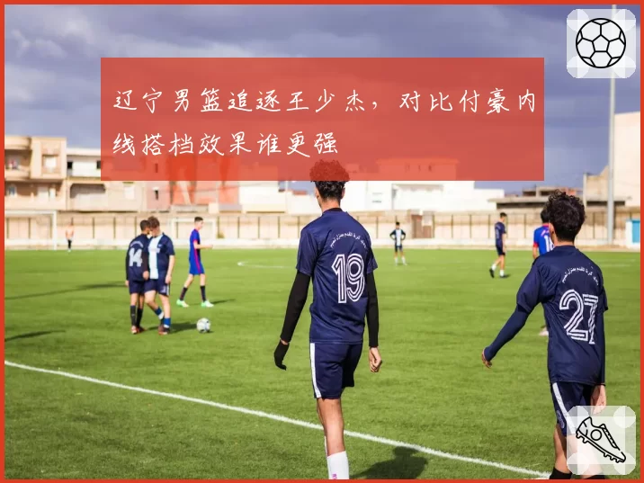 辽宁男篮追逐王少杰,对比付豪内线搭档效果谁更强