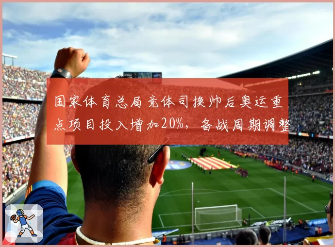 国家体育总局竞体司换帅后奥运重点项目投入增加20%,备战周期调整
