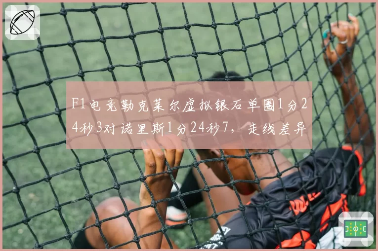 F1电竞勒克莱尔虚拟银石单圈1分24秒3对诺里斯1分24秒7,走线差异0.4秒藏技术分野