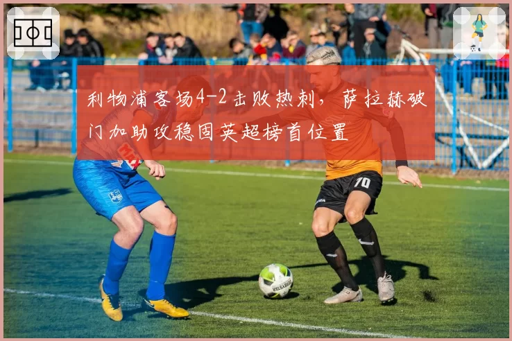 利物浦客场4-2击败热刺,萨拉赫破门加助攻稳固英超榜首位置