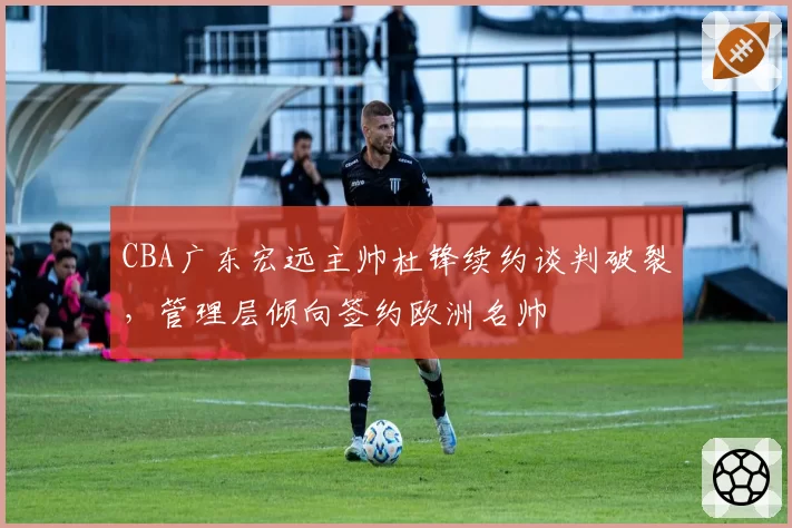 CBA广东宏远主帅杜锋续约谈判破裂，管理层倾向签约欧洲名帅
