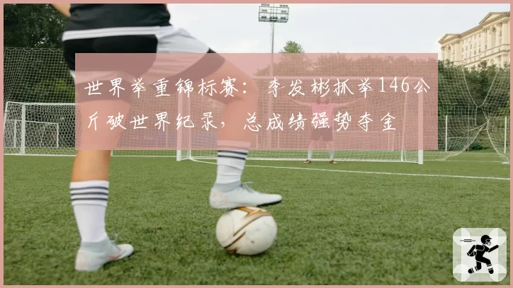 世界举重锦标赛:李发彬抓举146公斤破世界纪录,总成绩强势夺金