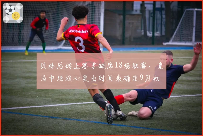 贝林厄姆上赛季缺席18场联赛，皇马中场核心复出时间表确定9月初
