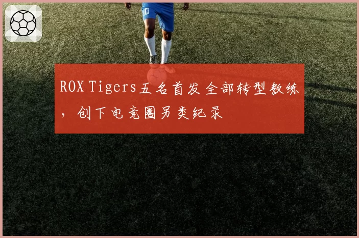ROX Tigers五名首发全部转型教练，创下电竞圈另类纪录