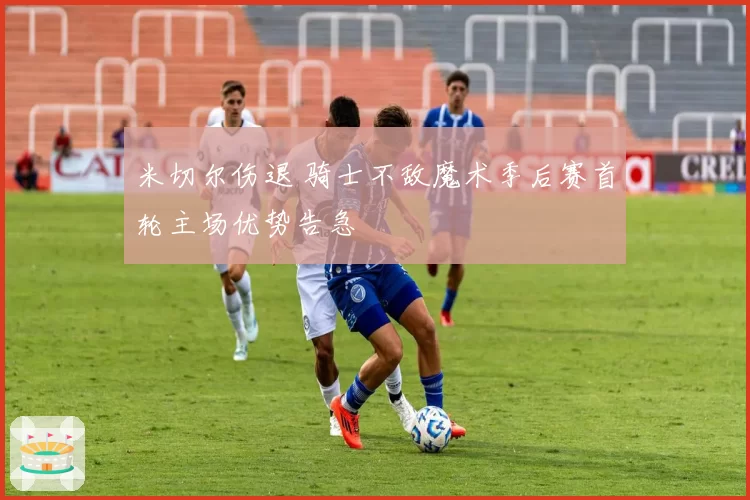 米切尔伤退 骑士不敌魔术季后赛首轮主场优势告急