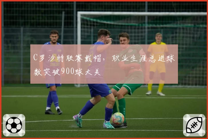 C罗沙特联赛戴帽,职业生涯总进球数突破900球大关