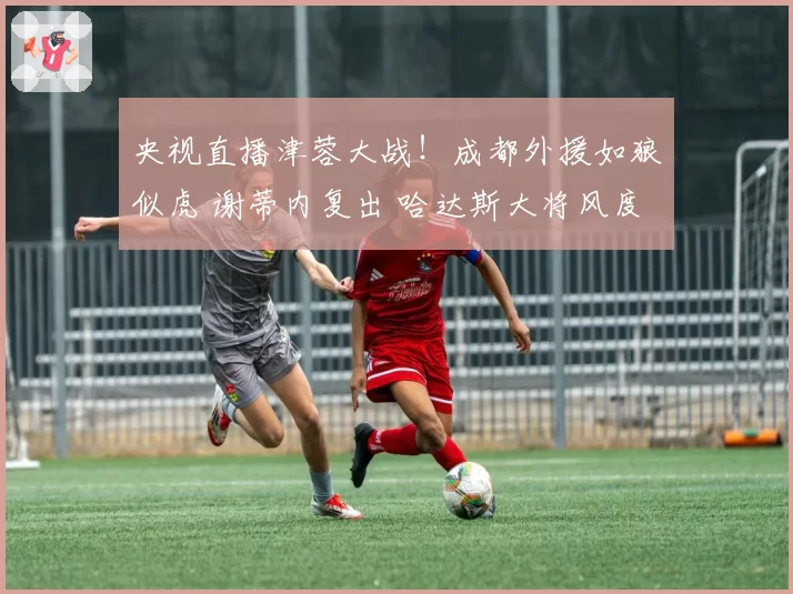 央视直播津蓉大战！成都外援如狼似虎 谢蒂内复出 哈达斯大将风度