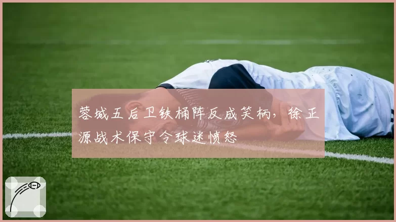 蓉城五后卫铁桶阵反成笑柄，徐正源战术保守令球迷愤怒