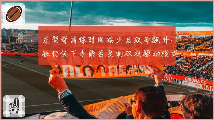 东契奇持球时间减少后效率飙升，独行侠下季能否复制双核驱动模式