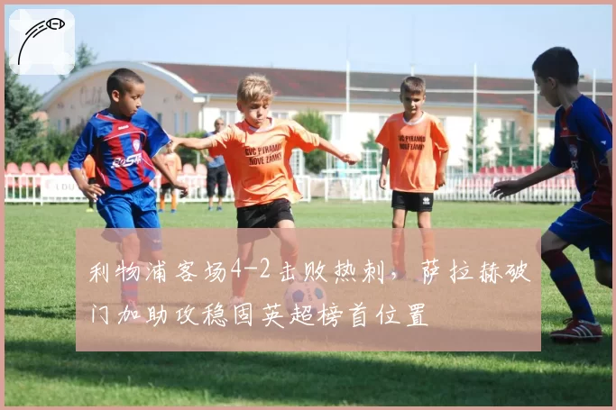 利物浦客场4-2击败热刺,萨拉赫破门加助攻稳固英超榜首位置