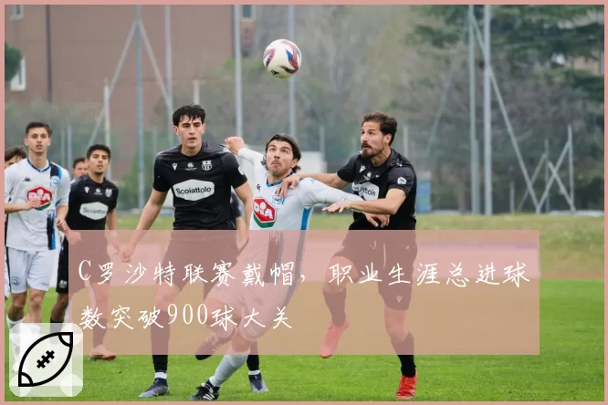 C罗沙特联赛戴帽,职业生涯总进球数突破900球大关