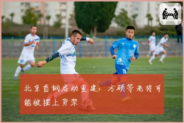 北京首钢启动重建,方硕等老将可能被摆上货架