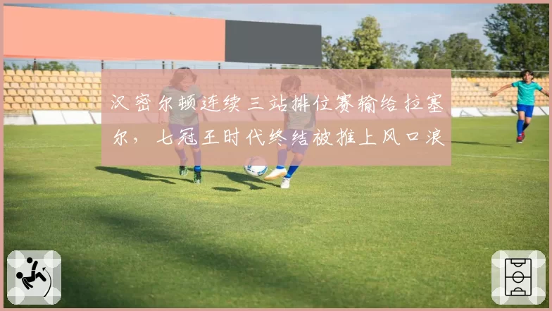 汉密尔顿连续三站排位赛输给拉塞尔，七冠王时代终结被推上风口浪尖