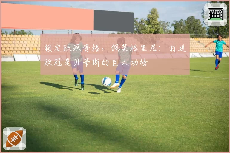 锁定欧冠资格，佩莱格里尼：打进欧冠是贝蒂斯的巨大功绩