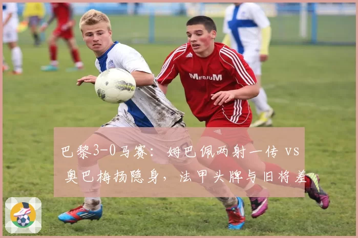 巴黎3-0马赛:姆巴佩两射一传 vs 奥巴梅扬隐身,法甲头牌与旧将差距