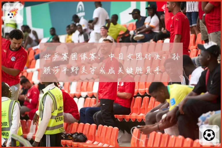 世乒赛团体赛:中日女团对决,孙颖莎平野美宇或成关键胜负手