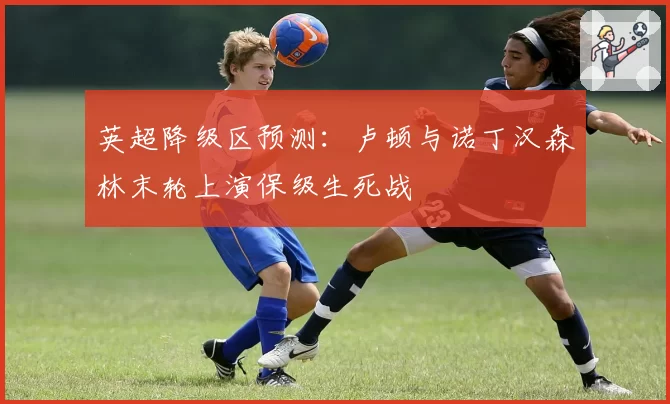 英超降级区预测：卢顿与诺丁汉森林末轮上演保级生死战
