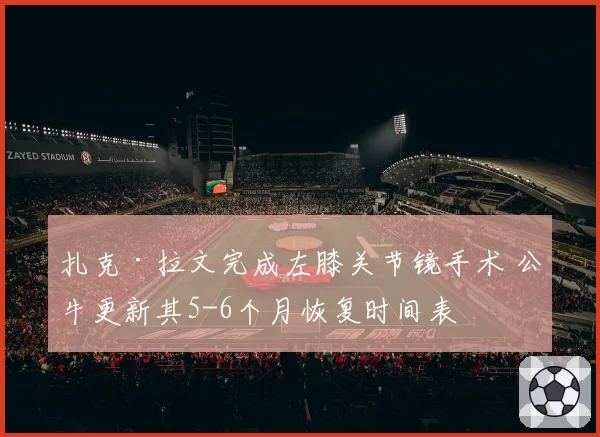 扎克·拉文完成左膝关节镜手术 公牛更新其5-6个月恢复时间表