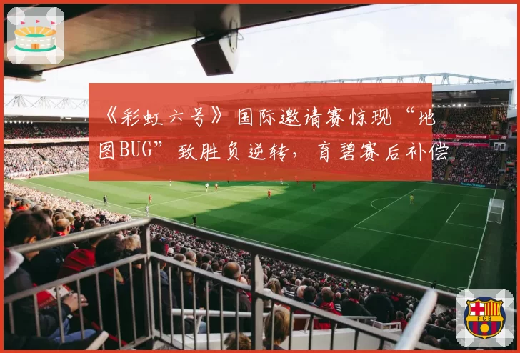 《彩虹六号》国际邀请赛惊现“地图BUG”致胜负逆转,育碧赛后补偿难平众怒