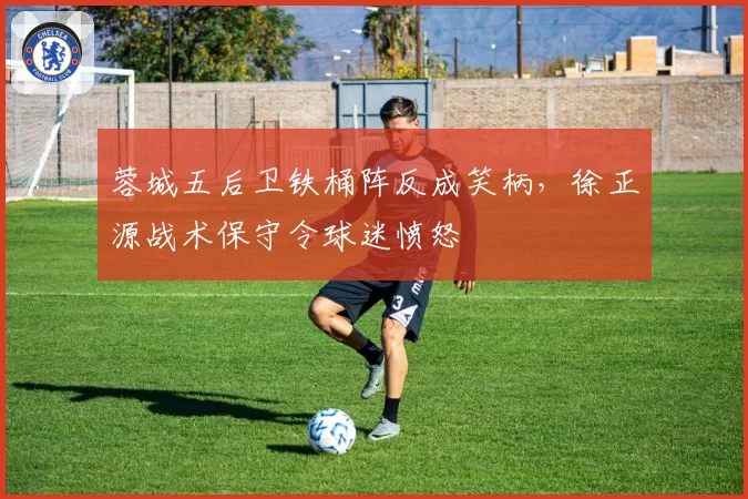 蓉城五后卫铁桶阵反成笑柄，徐正源战术保守令球迷愤怒