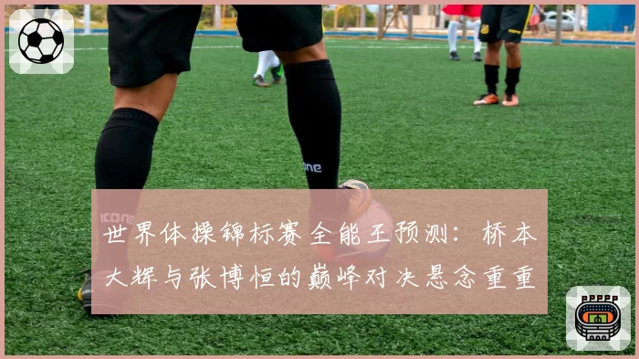世界体操锦标赛全能王预测:桥本大辉与张博恒的巅峰对决悬念重重
