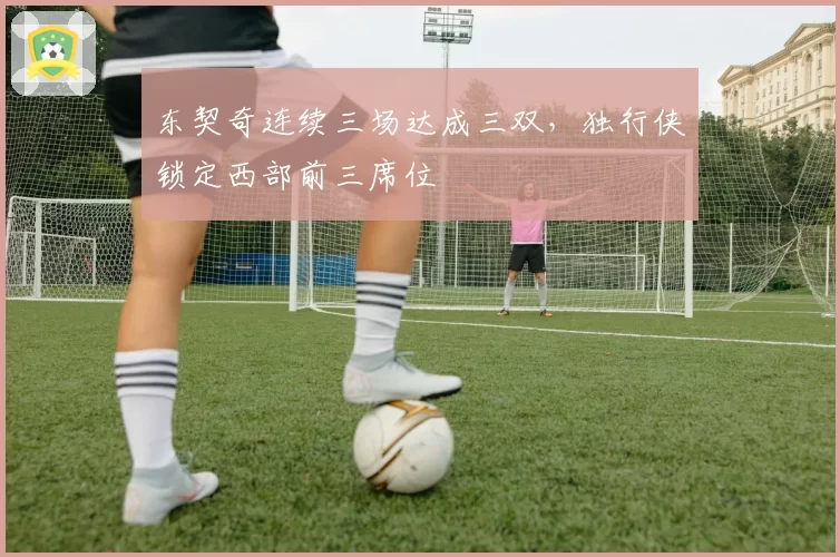 东契奇连续三场达成三双，独行侠锁定西部前三席位