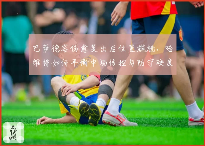 巴萨德容伤愈复出后位置尴尬，哈维将如何平衡中场传控与防守硬度？