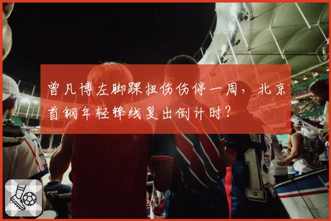 曾凡博左脚踝扭伤伤停一周，北京首钢年轻锋线复出倒计时？