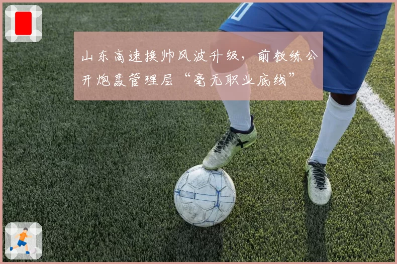 山东高速换帅风波升级,前教练公开炮轰管理层“毫无职业底线”