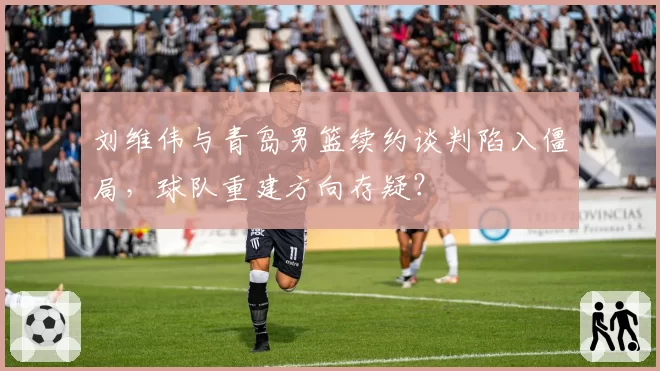 刘维伟与青岛男篮续约谈判陷入僵局，球队重建方向存疑？