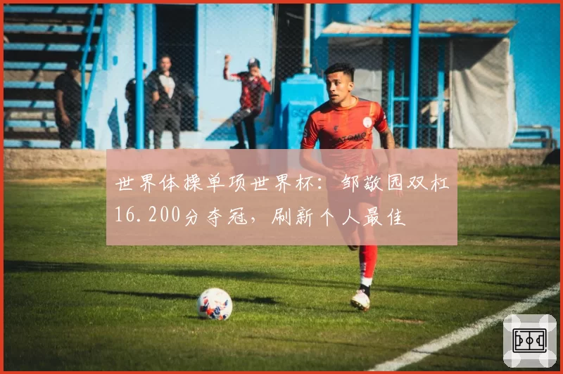 世界体操单项世界杯:邹敬园双杠16.200分夺冠,刷新个人最佳