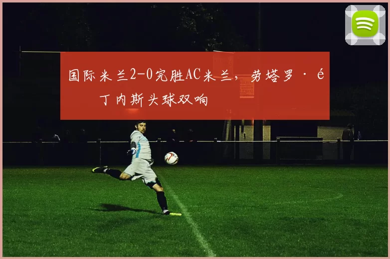 国际米兰2-0完胜AC米兰，劳塔罗·马丁内斯头球双响