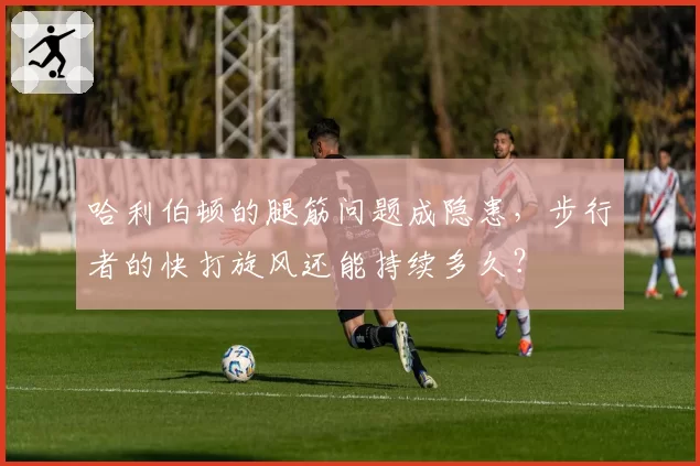 哈利伯顿的腿筋问题成隐患,步行者的快打旋风还能持续多久?