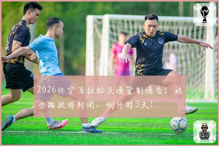 2026怀宁马拉松交通管制通告：这些路段将封闭，倒计时3天！