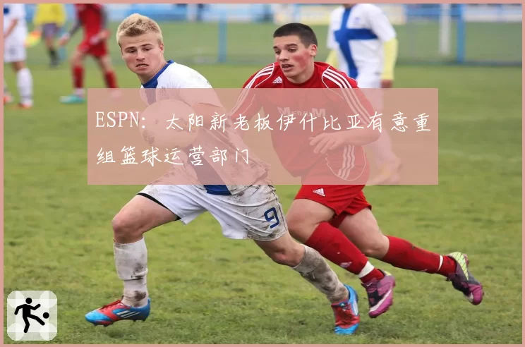 ESPN:太阳新老板伊什比亚有意重组篮球运营部门