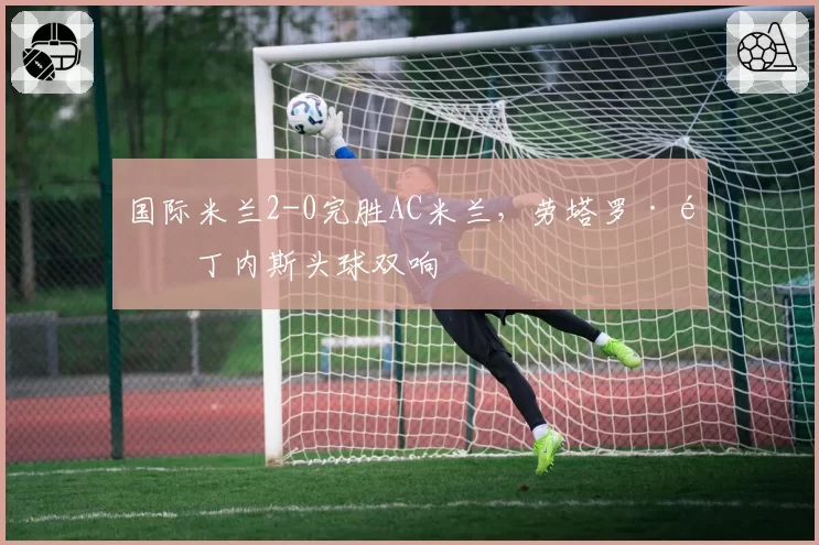 国际米兰2-0完胜AC米兰，劳塔罗·马丁内斯头球双响