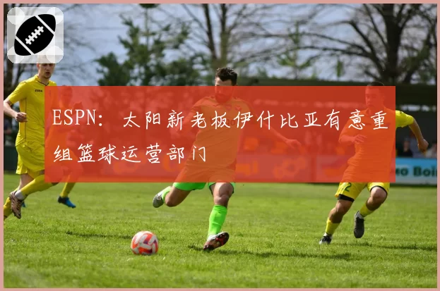 ESPN:太阳新老板伊什比亚有意重组篮球运营部门