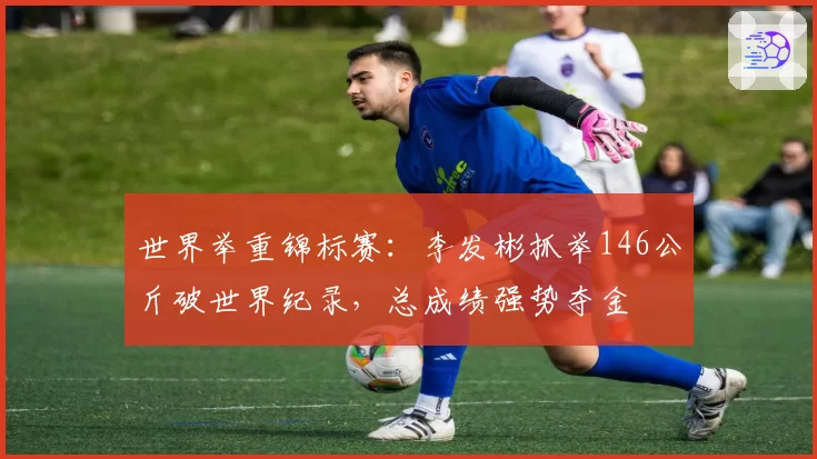 世界举重锦标赛:李发彬抓举146公斤破世界纪录,总成绩强势夺金