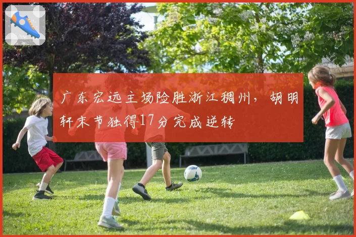 广东宏远主场险胜浙江稠州，胡明轩末节独得17分完成逆转
