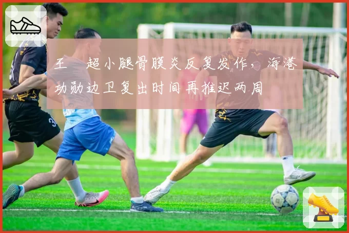 王燊超小腿骨膜炎反复发作,海港功勋边卫复出时间再推迟两周