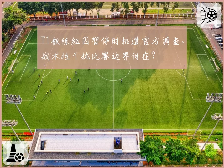 T1教练组因暂停时机遭官方调查,战术性干扰比赛边界何在?