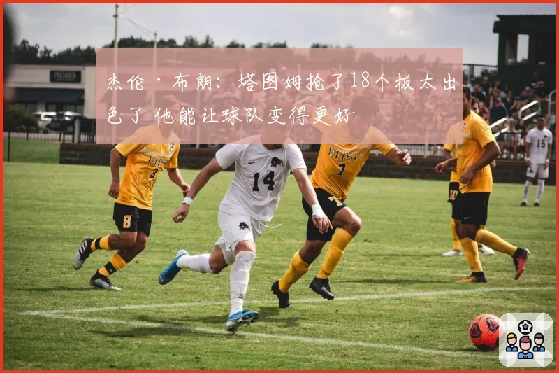 杰伦·布朗:塔图姆抢了18个板太出色了 他能让球队变得更好