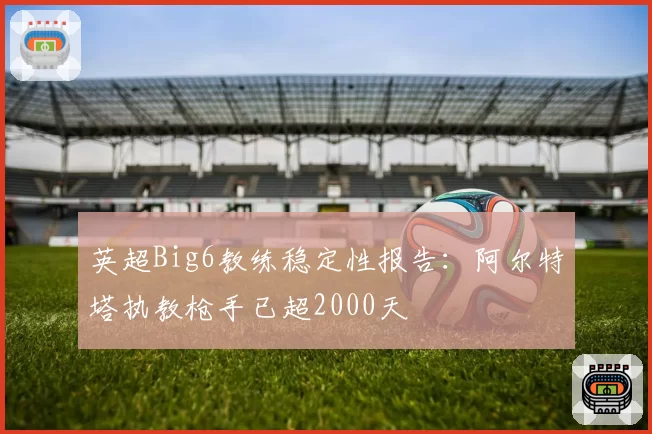 英超Big6教练稳定性报告：阿尔特塔执教枪手已超2000天