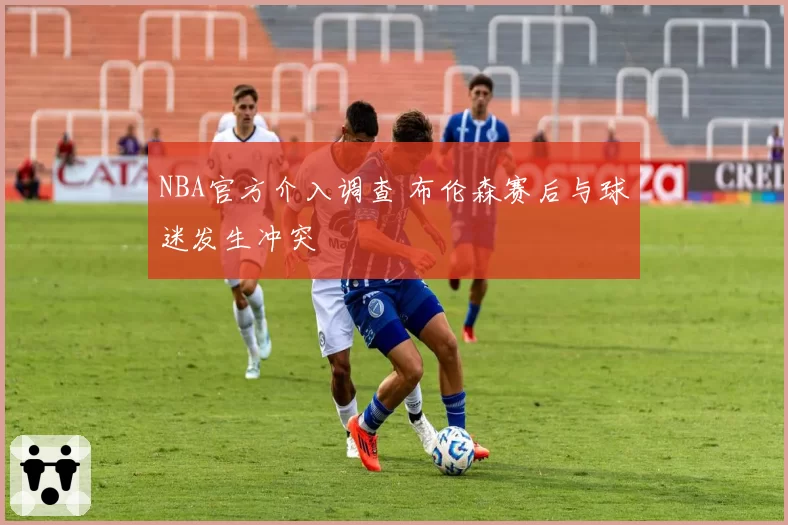 NBA官方介入调查 布伦森赛后与球迷发生冲突