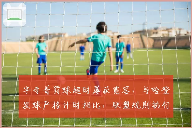字母哥罚球超时屡获宽容,与哈登发球严格计时相比,联盟规则执行存在双重标准