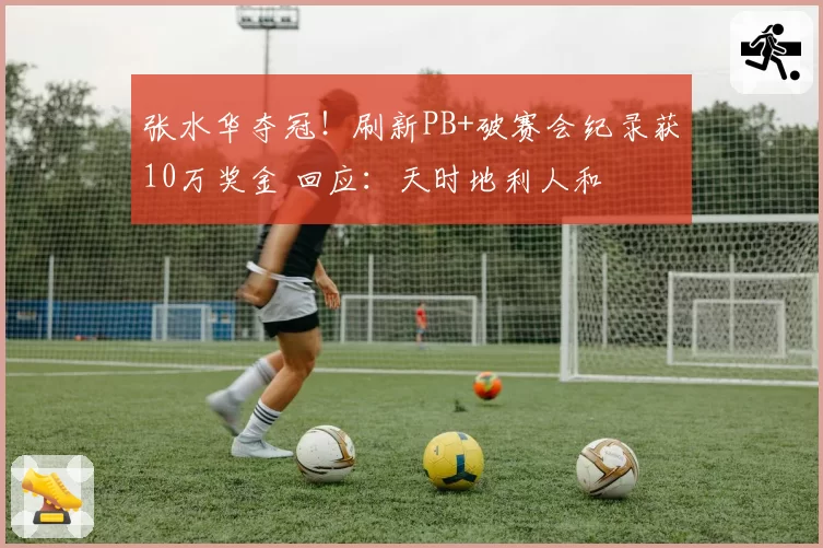 张水华夺冠!刷新PB+破赛会纪录获10万奖金 回应:天时地利人和